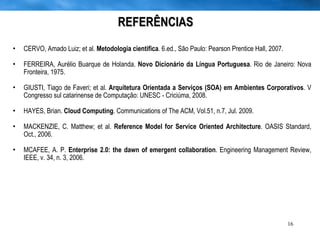 REFERÊNCIAS CERVO, Amado Luiz; et al.  Metodologia cientifica . 6.ed., São Paulo: Pearson Prentice Hall, 2007. FERREIRA, Aurélio Buarque de Holanda.  Novo Dicionário da Língua Portuguesa . Rio de Janeiro: Nova Fronteira, 1975. GIUSTI, Tiago de Faveri; et al.  Arquitetura Orientada a Serviços (SOA) em Ambientes Corporativos . V Congresso sul catarinense de Computação: UNESC - Criciúma, 2008. HAYES, Brian.  Cloud Computing . Communications of The ACM, Vol.51, n.7, Jul. 2009. MACKENZIE, C. Matthew; et al.  Reference Model for Service Oriented Architecture . OASIS Standard, Oct., 2006. MCAFEE, A. P.  Enterprise 2.0: the dawn of emergent collaboration . Engineering Management Review, IEEE, v. 34, n. 3, 2006. 