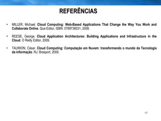 REFERÊNCIAS MILLER, Michael.  Cloud Computing: Web-Based Applications That Change the Way You Work and Collaborate Online . Que Editor, ISBN: 0789738031, 2008. REESE, George.  Cloud Application Architectures: Building Applications and Infrastructure in the Cloud . O Reilly Editor, 2009. TAURION, César.  Cloud Computing: Computação em Nuvem: transformando o mundo da Tecnologia da informação . RJ: Brasport, 2009. 