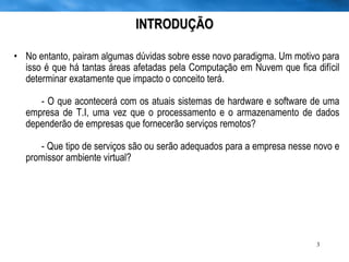 No entanto, pairam algumas dúvidas sobre esse novo paradigma. Um motivo para isso é que há tantas áreas afetadas pela Computação em Nuvem que fica difícil determinar exatamente que impacto o conceito terá. - O que acontecerá com os atuais sistemas de hardware e software de uma empresa de T.I, uma vez que o processamento e o armazenamento de dados dependerão de empresas que fornecerão serviços remotos? - Que tipo de serviços são ou serão adequados para a empresa nesse novo e promissor ambiente virtual? INTRODUÇÃO 