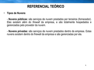 REFERENCIAL TEÓRICO Tipos de Nuvens -  Nuvens públicas:  são serviços de nuvem prestados por terceiros (fornecedor). Eles existem além do  firewall  da empresa, e são totalmente hospedados e gerenciados pelo provedor da nuvem. -  Nuvens privadas:  são serviços de nuvem prestados dentro da empresa. Estas nuvens existem dentro do firewall da empresa e são gerenciadas por ela.  