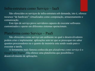 Infra-estrutura como Serviço – IaaS
São oferecidos os serviços de infra-estrutura sob demanda, isto é, oferece
recursos “de hardware” virtualizados como computação, armazenamento e
comunicação.
Este tipo de serviço prove servidores capazes de executar softwares
customizados e operar em diferentes sistemas operacionais.
Plataforma como Serviço – PaaS
São oferecidos como serviço um ambiente no qual o desenvolvedores
podem criar e implementar aplicações sem ter que se preocupar em saber
quantos processadores ou o quanto de memória esta sendo usada para o
executar a tarefa.
A ferramenta mais famosa conhecida por plataforma como serviço é o
Google App Engine. Ela oferece uma plataforma que possibilita o
desenvolvimento de aplicações.
 