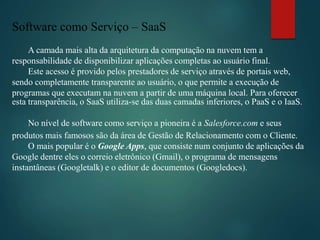 Software como Serviço – SaaS
A camada mais alta da arquitetura da computação na nuvem tem a
responsabilidade de disponibilizar aplicações completas ao usuário final.
Este acesso é provido pelos prestadores de serviço através de portais web,
sendo completamente transparente ao usuário, o que permite a execução de
programas que executam na nuvem a partir de uma máquina local. Para oferecer
esta transparência, o SaaS utiliza-se das duas camadas inferiores, o PaaS e o IaaS.
No nível de software como serviço a pioneira é a Salesforce.com e seus
produtos mais famosos são da área de Gestão de Relacionamento com o Cliente.
O mais popular é o Google Apps, que consiste num conjunto de aplicações da
Google dentre eles o correio eletrônico (Gmail), o programa de mensagens
instantâneas (Googletalk) e o editor de documentos (Googledocs).
 