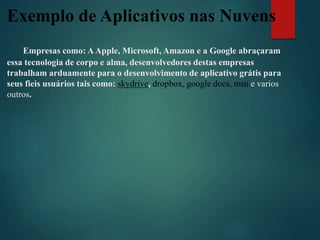 Exemplo de Aplicativos nas Nuvens
Empresas como: AApple, Microsoft, Amazon e a Google abraçaram
essa tecnologia de corpo e alma, desenvolvedores destas empresas
trabalham arduamente para o desenvolvimento de aplicativo grátis para
seus fieis usuários tais como: skydrive, dropbox, google docs, msn e varios
outros.
 