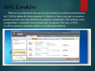 AVG LiveKive
Um serviço disponível nas nuvens que permite os usuários armazenarem
até 5 GB de dados de forma gratuita. O objetivo é fazer com que os usuários
possam acessar seus documentos de qualquer computador. Há também como
compartilhar o conteúdo sincronizado pelo programa. Por isso, o AVG
LiveKive possui a interface online e a versão para desktop.
 