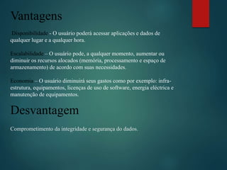 Vantagens
Disponibilidade - O usuário poderá acessar aplicações e dados de
qualquer lugar e a qualquer hora.
Escalabilidade – O usuário pode, a qualquer momento, aumentar ou
diminuir os recursos alocados (memória, processamento e espaço de
armazenamento) de acordo com suas necessidades.
Economia – O usuário diminuirá seus gastos como por exemplo: infra-
estrutura, equipamentos, licenças de uso de software, energia eléctrica e
manutenção de equipamentos.
Desvantagem
Comprometimento da integridade e segurança do dados.
 