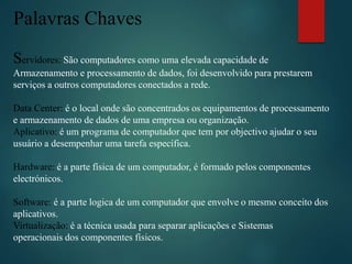 Palavras Chaves
Servidores: São computadores como uma elevada capacidade de
Armazenamento e processamento de dados, foi desenvolvido para prestarem
serviços a outros computadores conectados a rede.
Data Center: é o local onde são concentrados os equipamentos de processamento
e armazenamento de dados de uma empresa ou organização.
Aplicativo: é um programa de computador que tem por objectivo ajudar o seu
usuário a desempenhar uma tarefa específica.
Hardware: é a parte física de um computador, é formado pelos componentes
electrónicos.
Software: é a parte logica de um computador que envolve o mesmo conceito dos
aplicativos.
Virtualização: é a técnica usada para separar aplicações e Sistemas
operacionais dos componentes físicos.
 