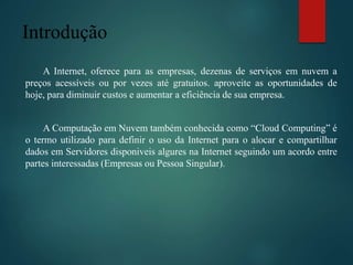 Introdução
A Internet, oferece para as empresas, dezenas de serviços em nuvem a
preços acessíveis ou por vezes até gratuitos. aproveite as oportunidades de
hoje, para diminuir custos e aumentar a eficiência de sua empresa.
A Computação em Nuvem também conhecida como “Cloud Computing” é
o termo utilizado para definir o uso da Internet para o alocar e compartilhar
dados em Servidores disponiveis algures na Internet seguindo um acordo entre
partes interessadas (Empresas ou Pessoa Singular).
 