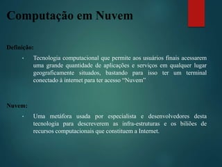 Computação em Nuvem
Definição:
• Tecnologia computacional que permite aos usuários finais acessarem
uma grande quantidade de aplicações e serviços em qualquer lugar
geograficamente situados, bastando para isso ter um terminal
conectado à internet para ter acesso “Nuvem”
Nuvem:
• Uma metáfora usada por especialista e desenvolvedores desta
tecnologia para descreverem as infra-estruturas e os biliões de
recursos computacionais que constituem a Internet.
 