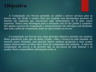 Objectivo
A Computação em Nuvem pretende ser global e prover serviços para as
massas que vão desde o usuário final que hospeda seus documentos pessoais na
Internet até empresas que terceirizam toda infraestrutura de TI para outras
empresas. Nunca uma abordagem para a utilização real foi tão global e completa:
não apenas recursos de computação e armazenamento são entregues sob demanda,
mas toda a pilha de computação pode ser aproveitada na nuvem.
A computação em Nuvem tem como principal objectivo permitir aos usuários
finais guardarem todo tipo de dados (Áudio, vídeo e textos) na rede mundial, de
maneira quase ilimitada, sem precisar baixar nenhum programa e nem ocupar
espaço desnecessário no disco duro local do computador dos usuários. A ideia da
computação em nuvem é de permitir que os servidores da rede Internet e os
usuário finais compartilhem informações entre si.
 