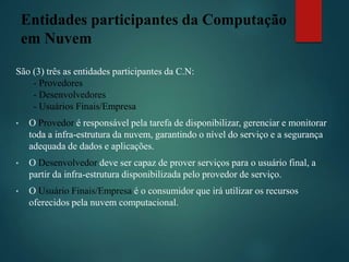 Entidades participantes da Computação
em Nuvem
São (3) três as entidades participantes da C.N:
- Provedores
- Desenvolvedores
- Usuários Finais/Empresa
• O Provedor é responsável pela tarefa de disponibilizar, gerenciar e monitorar
toda a infra-estrutura da nuvem, garantindo o nível do serviço e a segurança
adequada de dados e aplicações.
• O Desenvolvedor deve ser capaz de prover serviços para o usuário final, a
partir da infra-estrutura disponibilizada pelo provedor de serviço.
• O Usuário Finais/Empresa é o consumidor que irá utilizar os recursos
oferecidos pela nuvem computacional.
 
