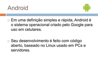 Android
   Em uma definição simples e rápida, Android é
    o sistema operacional criado pelo Google para
    uso em celu...
