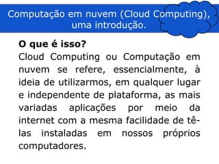 Computação em nuvem (Cloud Computing),
            uma introdução.

  O que é isso?
  Cloud Computing ou Computação em
  nuvem se refere, essencialmente, à
  ideia de utilizarmos, em qualquer lugar
  e independente de plataforma, as mais
  variadas aplicações por meio da
  internet com a mesma facilidade de tê-
  las instaladas em nossos próprios
  computadores.
 