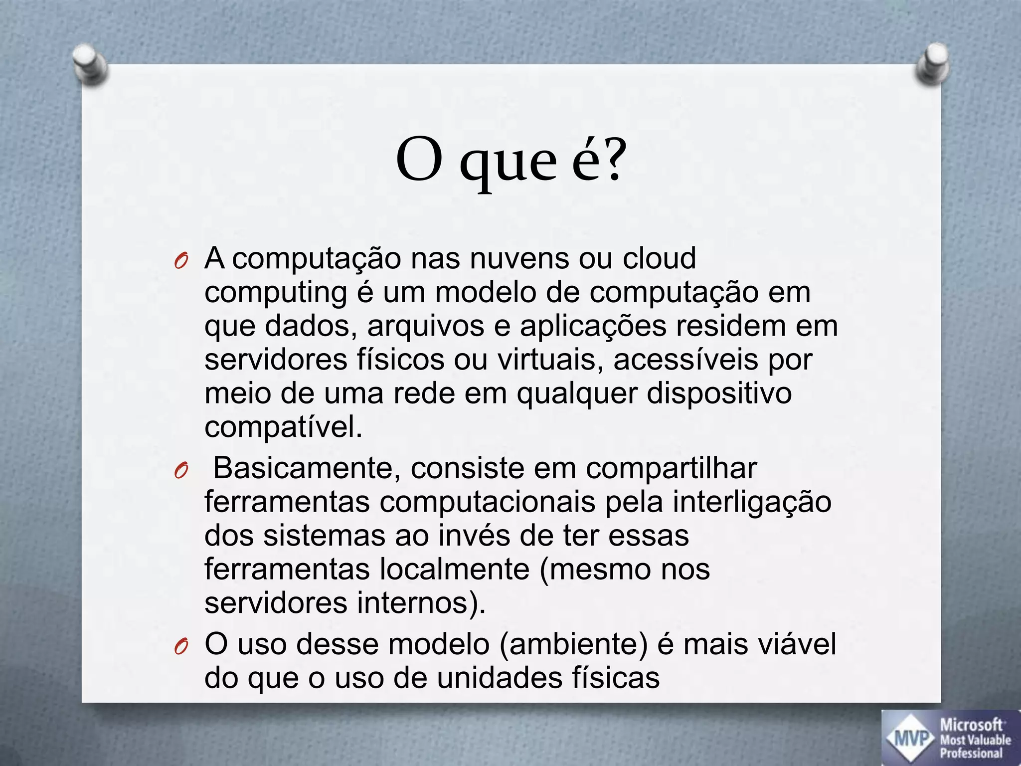 O que é?A computação nas nuvens ou cloud computing é um modelo de computação em que dados, arquivos e aplicações residem em servidores físicos ou virtuais, acessíveis por meio de uma rede em qualquer dispositivo compatível. Basicamente, consiste em compartilhar ferramentas computacionais pela interligação dos sistemas ao invés de ter essas ferramentas localmente (mesmo nos servidores internos). O uso desse modelo (ambiente) é mais viável do que o uso de unidades físicas