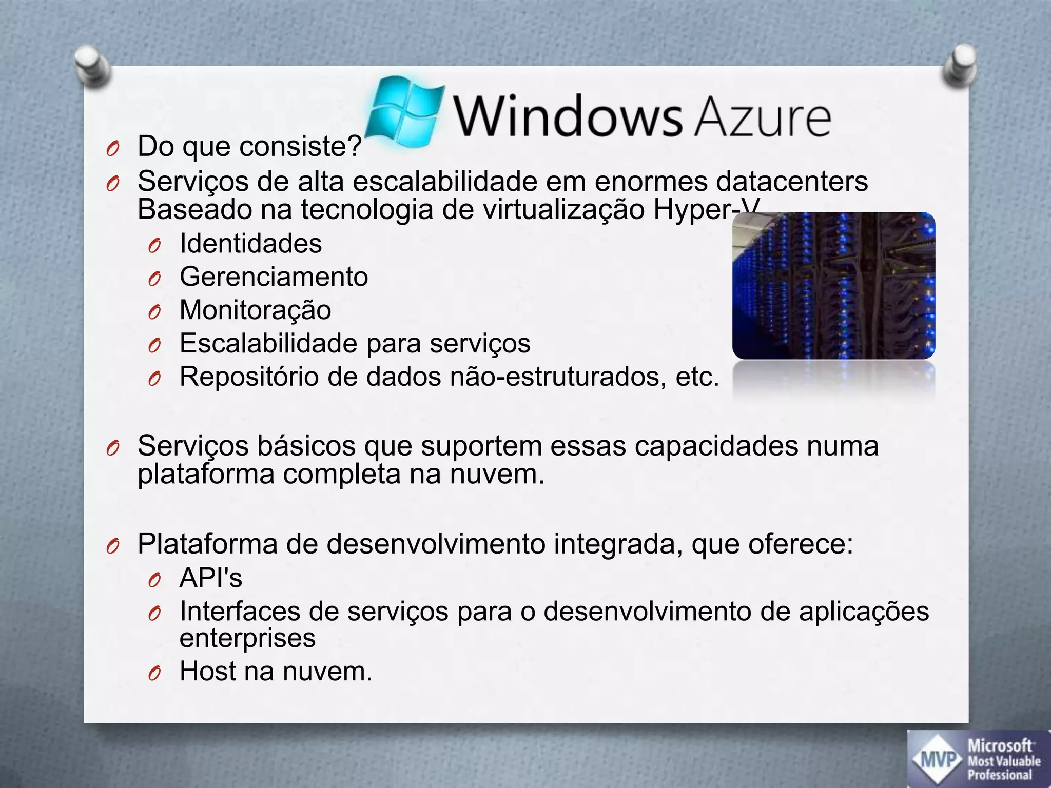 Do que consiste?Serviços de alta escalabilidade em enormes datacentersBaseado na tecnologia de virtualização Hyper-V IdentidadesGerenciamentoMonitoraçãoEscalabilidade para serviçosRepositório de dados não-estruturados, etc. Serviços básicos que suportem essas capacidades numa plataforma completa na nuvem. Plataforma de desenvolvimento integrada, que oferece:API'sInterfaces de serviços para o desenvolvimento de aplicações enterprisesHost na nuvem.