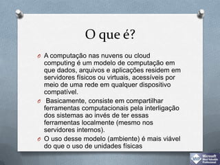 O que é?A computação nas nuvens ou cloud computing é um modelo de computação em que dados, arquivos e aplicações residem em servidores físicos ou virtuais, acessíveis por meio de uma rede em qualquer dispositivo compatível. Basicamente, consiste em compartilhar ferramentas computacionais pela interligação dos sistemas ao invés de ter essas ferramentas localmente (mesmo nos servidores internos). O uso desse modelo (ambiente) é mais viável do que o uso de unidades físicas