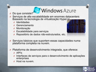 Do que consiste?Serviços de alta escalabilidade em enormes datacentersBaseado na tecnologia de virtualização Hyper-V IdentidadesGerenciamentoMonitoraçãoEscalabilidade para serviçosRepositório de dados não-estruturados, etc. Serviços básicos que suportem essas capacidades numa plataforma completa na nuvem. Plataforma de desenvolvimento integrada, que oferece:API'sInterfaces de serviços para o desenvolvimento de aplicações enterprisesHost na nuvem.