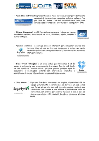 - Panda Cloud Antivirus: Programa antivírus da Panda Software, a maior parte do trabalho
                         necessário à ferramenta para pesquisar e eliminar malwares fica
                         por conta das "nuvens". Com isso, de acordo com a Panda, essa
                         solução acaba evitando que o antivírus deixe o computador lento.
    http://ts2.mm.bing.net/images/thumbnail.aspx?q=495890
    1218771297&id=056ec150948fb80d8f26b7464a7177ef




- Sistema Operacional: eyeOS É um sistema operacional rodando nas Nuvens,
totalmente funcional, possui editor de texto, calendário, agenda, browser e
outras vantagens.                                                              http://ts2.mm.bing.net/images/thumbnail.aspx?q
                                                                               =4881505936802109&id=df6f01b867dd3a0231a
                                                                               65f0a39d190c1




- Windows SkyDrive: é o serviço online da Microsoft para armazenar arquivos. Ele
             funciona integrado aos serviços que compunham a antiga Live, sendo
             necessário possuir uma conta para acessá-lo (é a mesma do seu Hotmail ou
             MSN, por exemplo).
            http://ts4.mm.bing.net/images/thumbnail.aspx?q=
            5048086219653231&id=83388e6f27792b76ba7e
            c2a9bc4331d3




- Disco virtual: O Dropbox é um disco virtual que disponibiliza 2 GB de
espaço gratuitamente para armazenamento de arquivos. Com ele você dispõe
de uma espécie de “pendrive virtual” que pode guardar quaisquer tipos de
documentos e informações, contando com sincronização automática e              http://ts1.mm.bing.net/images/thumbn


possibilidade de compartilhamento com outros usuários do serviço.
                                                                               ail.aspx?q=5064604640805672&id=a1e
                                                                               a3c67814ed127cb6936137a1ab2f5




- Disco virtual: O SugarSync é um forte concorrente do Dropbox, disponibiliza 5 GB de
                    espaço gratuitamente. A versatilidade do serviço é um dos pontos
                    mais fortes: ele permite que você sincronize qualquer pasta de seu
                    computador com a nuvem e tem suporte a praticamente todas as
                    plataformas, com clientes para desktop Windows e Mac, e para as
                    plataformas móveis — iOS, Android, BlackBerry, Symbian e Windows
http://blogs.pop.com.br/tecnologia/wp-
content/uploads/2011/11/TSugarSyncNuvemfilesCapa.jpg




                   Phone.
 