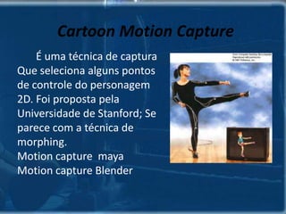 SISTEMAS DE CAPTURAS Ótico:         É o mais usado atualmente; Dá mais liberdade de movimentos ao ator;  Utilizam pequenos discos refletivos que são fixados ao corpo do ator – menos nas juntas.         Necessita de três câmeras de vídeo equipadas com uma fonte de luz infra vermelha.