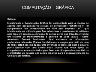 Computação    gráficaOrigem:Inicialmente a Computação Gráfica foi apresentada para o mundo de acordo com pesquisadores através do computador "Whirlwind I" Tal equipamento fora desenvolvido em 1950 pela empresa “MIT” que inicialmente era utilizado para fins educativos e possivelmente militares pois logo em seguida o comando de defesa aérea dos EUA desenvolveu um sistema de monitoramento e controle de vôos (SAGE - Semi-AutomaticGroundEnviroment. Que convertia as informações capturadas pelo radar (Dados Numéricos) em imagem por meio de tubo de raios catódicos (na época uma invenção recente) no qual o usuário podia apontar com uma caneta ótica. Ocorre que nesta época os computadores eram orientados para fazer cálculos pesados para físicos e projetistas de mísseis não sendo próprios para o desenvolvimento da Computação Gráfica.