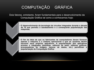 Computação    gráficaDois fatores, entretanto, foram fundamentais para o desenvolvimento da Computação Gráfica tal como a conhecemos hoje: