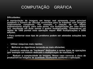 Computação    gráficaDificuldades:A manipulação de imagens em tempo real apresenta como principal problema o número de cálculos envolvidos para se trabalhar com imagens relativamente complexas. Por exemplo, a rotação de um objeto tridimensional exigirá, para cada ponto, sua multiplicação por uma matriz 3x3, resultando em duas somas e quatro multiplicações. Tomando-se um objeto de 1000 pontos essa operação requer 4000 multiplicações e 2000 adições.¤ Para contornar esse tipo de problema podem ser adotadas soluções tais como:Utilizar máquinas mais rápidas;-      Melhorar os algoritmos tornando-os mais eficientes;-   Construir módulos de "hardware" dedicados a certos tipos de operações (por exemplo um módulo dedicado a multiplicação de matrizes) e -     Reduzir a complexidade da imagem. Nesse caso corre-se o risco de produzirem-se imagens de qualidade insuficiente conforme a aplicação.
