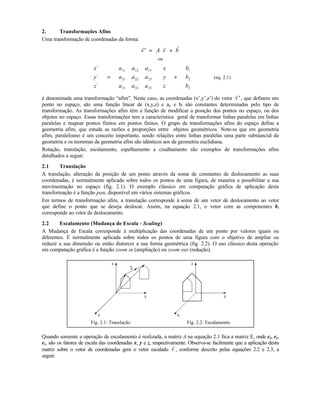 2. Transformações Afins
Uma transformação de coordenadas da forma:
′ = +
r r r
v A v b
ou
x
y
z
a a a
a a a
a a a
x
y
z
b
b
b
/
/
/










=




















+










11 12 13
21 22 23
31 32 33
1
2
3
(eq. 2.1)
é denominada uma transformação “afim”. Neste caso, as coordenadas (x’,y’,z’) do vetor
r
′v , que definem um
ponto no espaço, são uma função linear de (x,y,z) e aij e bi são constantes determinadas pelo tipo de
transformação. As transformações afim têm a função de modificar a posição dos pontos no espaço, ou dos
objetos no espaço. Essas transformações tem a característica geral de transformar linhas paralelas em linhas
paralelas e mapear pontos finitos em pontos finitos. O grupo de transformações afins do espaço define a
geometria afim, que estuda as razões e proporções entre objetos geométricos. Note-se que em geometria
afim, paralelismo é um conceito importante, sendo relações entre linhas paralelas uma parte substancial da
geometria e os teoremas da geometria afim são idênticos aos da geometria euclidiana.
Rotação, translação, escalamento, espelhamento e cisalhamento são exemplos de transformações afins
detalhados a seguir.
2.1 Translação
A translação, alteração da posição de um ponto através da soma de constantes de deslocamento as suas
coordenadas, é normalmente aplicada sobre todos os pontos de uma figura, de maneira a possibilitar a sua
movimentação no espaço (fig. 2.1). O exemplo clássico em computação gráfica de aplicação desta
transformação é a função pan, disponível em vários sistemas gráficos.
Em termos de transformação afim, a translação corresponde à soma de um vetor de deslocamento ao vetor
que define o ponto que se deseja deslocar. Assim, na equação 2.1, o vetor com as componentes bi
corresponde ao vetor de deslocamento.
2.2 Escalamento (Mudança de Escala - Scaling)
A Mudança de Escala corresponde à multiplicação das coordenadas de um ponto por valores iguais ou
diferentes. É normalmente aplicada sobre todos os pontos de uma figura com o objetivo de ampliar ou
reduzir a sua dimensão ou então distorcer a sua forma geométrica (fig. 2.2). O uso clássico desta operação
em computação gráfica é a função zoom in (ampliação) ou zoom out (redução).
Fig. 2.1: Translação Fig. 2.2: Escalamento
Quando somente a operação de escalamento é realizada, a matriz A na equação 2.1 fica a matriz E, onde ex, ey,
ez, são os fatores de escala das coordenadas x, y e z, respectivamente. Observa-se facilmente que a aplicação desta
matriz sobre o vetor de coordenadas gera o vetor escalado
r
v , conforme descrito pelas equações 2.2 e 2.3, a
seguir.
 