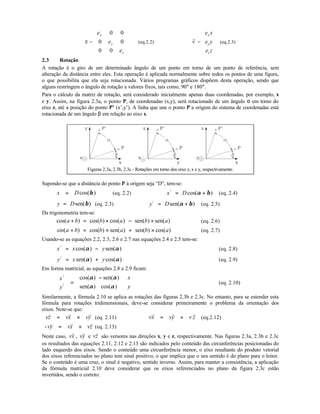 E =
e
e
e
x
y
z
0 0
0 0
0 0










(eq.2.2)
r
v =
e x
e y
e z
x
y
z










(eq.2.3)
2.3 Rotação
A rotação é o giro de um determinado ângulo de um ponto em torno de um ponto de referência, sem
alteração da distância entre eles. Esta operação é aplicada normalmente sobre todos os pontos de uma figura,
o que possibilita que ela seja rotacionada. Vários programas gráficos dispõem desta operação, sendo que
alguns restringem o ângulo de rotação a valores fixos, tais como, 90° e 180°.
Para o cálculo da matriz de rotação, será considerado inicialmente apenas duas coordenadas, por exemplo, x
e y. Assim, na figura 2.3a, o ponto P, de coordenadas (x,y), será rotacionado de um ângulo α em torno do
eixo z, até a posição do ponto P’ (x’,y’). A linha que une o ponto P a origem do sistema de coordenadas está
rotacionada de um ângulo β em relação ao eixo x.
Figuras 2.3a, 2.3b, 2.3c - Rotações em torno dos eixo z, x e y, respectivamente.
Supondo-se que a distância do ponto P à origem seja “D”, tem-se:
)cos(βDx = (eq. 2.2) x D/
cos( )= +α β (eq. 2.4)
y D= sen( )β (eq. 2.3) y D/
sen( )= +α β (eq. 2.5)
Da trigonometria tem-se:
cos( ) cos( ) cos( ) sen( ) sen( )a b b a b a+ = × − × (eq. 2.6)
sin a b b a b a( ) cos( ) sen( ) sen( ) cos( )+ = × + × (eq. 2.7)
Usando-se as equações 2.2, 2.3, 2.6 e 2.7 nas equações 2.4 e 2.5 tem-se:
x x y/
cos( ) sen( )= −α α (eq. 2.8)
y x y/
sen( ) cos( )= +α α (eq. 2.9)
Em forma matricial, as equações 2.8 e 2.9 ficam:
x
y
x
y
/
/
cos( ) sen( )
sen( ) cos( )





 =
−











α α
α α
(eq. 2.10)
Similarmente, a fórmula 2.10 se aplica as rotações das figuras 2.3b e 2.3c. No entanto, para se estender esta
fórmula para rotações tridimensionais, deve-se considerar primeiramente o problema da orientação dos
eixos. Note-se que:
vz vx vy
r r r
= × (eq. 2.11) vx vy v z
r r r
= × (eq.2.12)
-vy vx vz
v r r
= × (eq. 2.13)
Neste caso, vx
r
, vy
r
e vz
r
são versores nas direções x, y e z, respectivamente. Nas figuras 2.3a, 2.3b e 2.3c
os resultados das equações 2.11, 2.12 e 2.13 são indicados pelo conteúdo das circunferências posicionadas do
lado esquerdo dos eixos. Sendo o conteúdo uma circunferência menor, o eixo resultante do produto vetorial
dos eixos referenciados no plano tem sinal positivo, o que implica que o seu sentido é do plano para o leitor.
Se o conteúdo é uma cruz, o sinal é negativo, sentido inverso. Assim, para manter a consistência, a aplicação
da fórmula matricial 2.10 deve considerar que os eixos referenciados no plano da figura 2.3c estão
invertidos, sendo o correto:
 