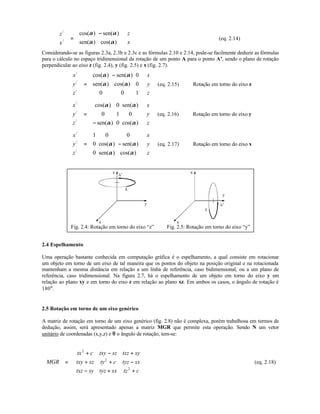 z
x
z
x
/
/
cos( ) sen( )
sen( ) cos( )





 =
−











α α
α α
(eq. 2.14)
Considerando-se as figuras 2.3a, 2.3b e 2.3c e as fórmulas 2.10 e 2.14, pode-se facilmente deduzir as fórmulas
para o cálculo no espaço tridimensional da rotação de um ponto A para o ponto A’, sendo o plano de rotação
perpendicular ao eixo z (fig. 2.4), y (fig. 2.5) e x (fig. 2.7).
x
y
z
x
y
z
/
/
/
cos( ) sen( )
sen( ) cos( )










=
−



















α α
α α
0
0
0 0 1
(eq. 2.15) Rotação em torno do eixo z
x
y
z
x
y
z
/
/
/
cos( ) sen( )
sen( ) cos( )










=
−




















α α
α α
0
0 1 0
0
(eq. 2.16) Rotação em torno do eixo y
x
y
z
x
y
z
/
/
/
cos( ) sen( )
sen( ) cos( )










= −




















1 0 0
0
0
α α
α α
(eq. 2.17) Rotação em torno do eixo x
Fig. 2.4: Rotação em torno do eixo “z” Fig. 2.5: Rotação em torno do eixo “y”
2.4 Espelhamento
Uma operação bastante conhecida em computação gráfica é o espelhamento, a qual consiste em rotacionar
um objeto em torno de um eixo de tal maneira que os pontos do objeto na posição original e na rotacionada
mantenham a mesma distância em relação a um linha de referência, caso bidimensional, ou a um plano de
referência, caso tridimensional. Na figura 2.7, há o espelhamento de um objeto em torno do eixo y em
relação ao plano xy e em torno do eixo z em relação ao plano xz. Em ambos os casos, o ângulo de rotação é
180°.
2.5 Rotação em torno de um eixo genérico
A matriz de rotação em torno de um eixo genérico (fig. 2.8) não é complexa, porém trabalhosa em termos de
dedução, assim, será apresentado apenas a matriz MGR que permite esta operação. Sendo N um vetor
unitário de coordenadas (x,y,z) e θθ o ângulo de rotação, tem-se:
MGR
tx c txy sz txz sy
txy sz ty c tyz sx
txz sy tyz sx tz c
=
+ − +
+ + −
− + +










2
2
2
(eq. 2.18)
 