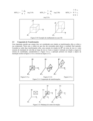 MTS_1 =
1
0 1
xsh




 (eq.2.19) MTS_2 =
1
0
x
y
sh
e





 (eq.2.20) MTS_3 =
1 0
0 1
0 0 1
x
y
s
s










(eq.2.21)
z
y
x
z
y
x
Figura 2.10: Exemplo de cisalhamento no caso 3D.
2.5 Composição de Transformações
Uma importante questão que sempre deve ser considerada com relação as transformações afins se refere a
sua composição. Neste caso, a ordem em que elas são executadas pode alterar o resultado final esperado.
Considere-se então duas transformações afins, uma somente de rotação de 45°° em torno do eixo z e outra
somente de translação de valor ∆∆x ao longo do eixo x. Como a rotação é realizada em relação a origem do
sistema de coordenadas, considerando-se a figura 2.11.a, a aplicação primeiro da rotação e depois da
translação resulta na figura 2.11.b e o inverso na figura 2.11.c.
y
x
z
y y
zz
x x
Figura 2.11.a Figura 2.11.b Figura 2.11.c
Figura 2.11: Composição de transformações.
y
x
z
y
x
z
y
z
x
y
x
z
y
z
x
Figura 2.12: Mudança de centro de rotação.
 