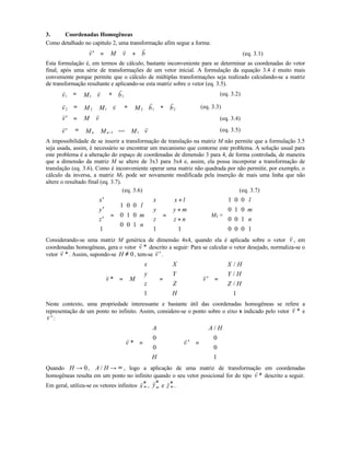 3. Coordenadas Homogêneas
Como detalhado no capítulo 2, uma transformação afim segue a forma:
′ = +
r r r
v M v b (eq. 3.1)
Esta formulação é, em termos de cálculo, bastante inconveniente para se determinar as coordenadas do vetor
final, após uma série de transformações de um vetor inicial. A formulação da equação 3.4 é muito mais
conveniente porque permite que o cálculo de múltiplas transformações seja realizado calculando-se a matriz
de transformação resultante e aplicando-se esta matriz sobre o vetor (eq. 3.5).
1 1 1
r r r
v M v b= + (eq. 3.2)
2 2 1 2 1 2
r v r r
v M M v M b b= + + (eq. 3.3)
′ =
r r
v M v (eq. 3.4)
′ = −
r r
v M M M vn n 1 1
... (eq. 3.5)
A impossibilidade de se inserir a transformação de translação na matriz M não permite que a formulação 3.5
seja usada, assim, é necessário se encontrar um mecanismo que contorne este problema. A solução usual para
este problema é a alteração do espaço de coordenadas de dimensão 3 para 4, de forma controlada, de maneira
que a dimensão da matriz M se altere de 3x3 para 3x4 e, assim, ela possa incorporar a transformação de
translação (eq. 3.6). Como é inconveniente operar uma matriz não quadrada por não permitir, por exemplo, o
cálculo da inversa, a matriz MT pode ser novamente modificada pela inserção de mais uma linha que não
altere o resultado final (eq. 3.7).
(eq. 3.6) (eq. 3.7)
′
′
′












=






















=
+
+
+












x
y
z
l
m
n
x
y
z
x l
y m
z n
1
1
0
0
0
1
0
0
0
1
1 1
MT =
1 0 0
0 1 0
0 0 1
0 0 0 1
l
m
n












Considerando-se uma matriz M genérica de dimensão 4x4, quando ela é aplicada sobre o vetor
r
v , em
coordenadas homogêneas, gera o vetor
r
v * descrito a seguir: Para se calcular o vetor desejado, normaliza-se o
vetor
r
v *. Assim, supondo-se H ≠ 0, tem-se
r
′v .
v
v M
x
y
z
X
Y
Z
H
* =












=











1
⇒
r
′ =












v
X H
Y H
Z H
/
/
/
1
Neste contexto, uma propriedade interessante e bastante útil das coordenadas homogêneas se refere a
representação de um ponto no infinito. Assim, considere-se o ponto sobre o eixo x indicado pelo vetor
r
v * e
v
′v :
r
v
A
H
* =












0
0
⇒
r
′ =












v
A H/
0
0
1
Quando H → 0, A H/ → ∞ , logo a aplicação de uma matriz de transformação em coordenadas
homogêneas resulta em um ponto no infinito quando o seu vetor posicional for do tipo
r
v * descrito a seguir.
Em geral, utiliza-se os vetores infinitos ∞
*r
x , ∞
*r
y e ∞
*r
z .
 