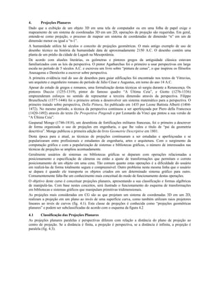 4. Projeções Planares
Dado que a exibição de um objeto 3D em uma tela de computador ou em uma folha de papel exige o
mapeamento de um sistema de coordenadas 3D em um 2D, operações de projeção são requeridas. Em geral,
entende-se como projeção, o processo de mapear um sistema de coordenadas de dimensão “n” em um de
dimensão menor ou igual a “n-1”.
A humanidade utiliza há séculos o conceito de projeções geométricas. O mais antigo exemplo de uso de
desenho técnico na história da humanidade data de aproximadamente 2150 A.C. O desenho contém uma
planta de um prédio da cidade de Lagash na Mesopotâmia.
De acordo com alusões literárias, os geômetras e pintores gregos da antiguidade clássica estavam
familiarizados com as leis da perspectiva. O pintor Agatharchus foi o primeiro a usar perspectivas em larga
escala no período de 5 séculos A.C. e escreveu um livro sobre “pintura de cenas”, o que inspirou os filósofos
Anaxagoras e Demócrito a escrever sobre perspectiva.
A primeira evidência real do uso de desenhos para guiar edificações foi encontrado nos textos de Vitruvius,
um arquiteto e engenheiro romano do período de Júlio César e Augustus, em torno do ano 14 A.C.
Apesar do estudo de gregos e romanos, uma formalização destas técnicas só surgiu durante a Renascença. Os
pintores Duccio (1255-1319), pintor do famoso quadro “A Última Ceia”, e Giotto (1276-1336)
empreenderam esforços no sentido de representar a terceira dimensão através da perspectiva. Filippo
Brunelleschi (1377-1446) foi o primeiro artista a desenvolver um sistema matemático para a perspectiva. O
primeiro tratado sobre perspectiva, Della Pittura, foi publicado em 1435 por Leone Battista Alberti (1404-
1472). No mesmo período, a técnica da perspectiva continuou a ser aperfeiçoada por Piero della Francesca
(1420-1492) através do texto De Prospettiva Pingendi e por Leonardo da Vinci que pintou a sua versão de
“A Última Ceia”.
Gasparad Monge (1746-1818), um desenhista de fortificações militares francesas, foi o primeiro a descrever
de forma organizada o uso de projeções em engenharia, o que lhe valeu o título de “pai da geometria
descritiva”. Monge publicou a primeira edição do livro Geometrie Descriptive em 1801.
Desta época para a atual, as técnicas de projeções continuaram a ser estudadas e aperfeiçoadas e se
popularizaram entre profissionais e estudantes de engenharia, artes e arquitetura. Com o surgimento da
computação gráfica e com a popularização de sistemas e bibliotecas gráficas, o número de interessados nas
técnicas de projeções se ampliou acentuadamente.
Geralmente usuários de sistemas ou bibliotecas gráficas se deparam com operações relacionadas a
posicionamento e especificação de câmeras ou então a ajuste de transformações que permitam o correto
posicionamento de um objeto em uma cena. Tão comum quanto estas operações é a dificuldade do usuário
em realizá-las de forma totalmente segura e compreensível. Outro problema nesta mesma linha que o usuário
se depara é quando ele transporta os objetos criados em um determinado sistema gráfico para outro.
Comumentemente falta-lhe um conhecimento mais conceitual do modo de funcionamento destas operações.
O objetivo deste curso é conceituar projeções planares, apresentando a sua classificação e formas algébricas
de manipulá-las. Com base nestes conceitos, será ilustrado o funcionamento do esquema de transformações
em bibliotecas e sistemas gráficos que manipulam primitivas tridimensionais.
As projeções mais consideradas em CG são as que projetam um sistema de coordenadas 3D em um 2D,
realizam a projeção em um plano ao invés de uma superfície curva, como também utilizam raios projetores
lineares ao invés de curvos (fig. 4.1). Esta classe de projeções é conhecida como “projeções geométricas
planares” e podem ser subclassificadas de acordo com o esquema da figura 4.2
4.1 Classificação das Projeções Planares
As projeções planares paralelas e perspectivas diferem com relação a distância do plano de projeção ao
centro de projeção. Se a distância é finita, a projeção é perspectiva, se a distância é infinita, a projeção é
paralela (fig. 4.3).
 