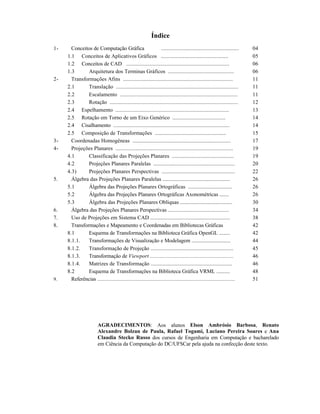 Índice
1- Conceitos de Computação Gráfica .......................................................
1.1 Conceitos de Aplicativos Gráficos .................................................
1.2 Conceitos de CAD .........................................................................
1.3 Arquitetura dos Terminas Gráficos ................................................
2- Transformações Afins ...............................................................................
2.1 Translação .......................................................................................
2.2 Escalamento ....................................................................................
2.3 Rotação ...........................................................................................
2.4 Espelhamento .................................................................................
2.5 Rotação em Torno de um Eixo Genérico .......................................
2.4 Cisalhamento ..................................................................................
2.5 Composição de Transformações ....................................................
3- Coordenadas Homogêneas .......................................................................
4- Projeções Planares ....................................................................................
4.1 Classificação das Projeções Planares .............................................
4.2 Projeções Planares Paralelas ..........................................................
4.3) Projeções Planares Perspectivas .....................................................
5. Álgebra das Projeções Planares Paralelas .................................................
5.1 Álgebra das Projeções Planares Ortográficas ................................
5.2 Álgebra das Projeções Planares Ortográficas Axonométricas .......
5.3 Álgebra das Projeções Planares Oblíquas ......................................
6. Álgebra das Projeções Planares Perspectivas ...........................................
7. Uso de Projeções em Sistema CAD ..........................................................
8. Transformações e Mapeamento e Coordenadas em Bibliotecas Gráficas
8.1 Esquema de Transformações na Biblioteca Gráfica OpenGL ........
8.1.1. Transformações de Visualização e Modelagem .............................
8.1.2. Transformação de Projeção ............................................................
8.1.3. Transformação de Viewport ...........................................................
8.1.4. Matrizes de Transformação ...........................................................
8.2 Esquema de Transformações na Biblioteca Gráfica VRML ..........
9. Referências ..........................................................................................................
04
05
06
06
11
11
11
12
13
14
14
15
17
19
19
20
22
26
26
26
30
34
38
42
42
44
45
46
46
48
51
AGRADECIMENTOS: Aos alunos Elson Ambrósio Barbosa, Renato
Alexandre Bolzan de Paula, Rafael Togami, Luciano Pereira Soares e Ana
Claudia Stecko Russo dos cursos de Engenharia em Computação e bacharelado
em Ciência da Computação do DC/UFSCar pela ajuda na confecção deste texto.
 