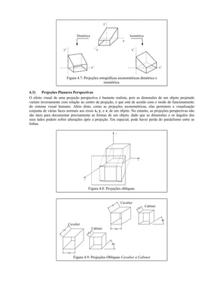 x
y
z
x’
y’
x’
y’
Dimétrica Isométrica
Figura 4.7: Projeções ortográficas axonométricas dimétrica e
isométrica.
4.3) Projeções Planares Perspectivas
O efeito visual de uma projeção perspectiva é bastante realista, pois as dimensões de um objeto projetado
variam inversamente com relação ao centro de projeção, o que está de acordo com o modo de funcionamento
do sistema visual humano. Além disto, como as projeções axonométricas, elas permitem a visualização
conjunta de várias faces normais aos eixos x, y, e z, de um objeto. No entanto, as projeções perspectivas não
são úteis para documentar precisamente as formas de um objeto, dado que as dimensões e os ângulos dos
seus lados podem sofrer alterações após a projeção. Em especial, pode haver perda do paralelismo entre as
linhas.
Figura 4.8: Projeções oblíquas.
Cavalier
Cabinet
Cavalier
Cabinet
Figura 4.9: Projeções Oblíquas Cavalier e Cabinet
 