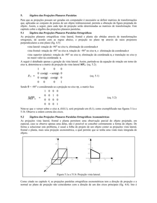 5. Álgebra das Projeções Planares Paralelas
Para que as projeções possam ser geradas em computador é necessário se definir matrizes de transformações
que, aplicadas ao conjunto de pontos de um objeto tridimensional, permita a obtenção da figura projetada do
objeto. Assim, a seguir, para cada tipo de projeção serão determinadas as matrizes de transformação. Este
capítulo cobre a álgebra das projeções planares paralelas.
5.1 Álgebra das Projeções Planares Paralelas Ortográficas
As projeções planares ortográficas vista lateral, frontal e planta são obtidas através de transformações
ortogonais, de acordo com as regras abaixo, e projeção no plano xy através de raios projetores
perpendiculares a este plano (fig. 4.5)
vista lateral- rotação de -90° no eixo x, eliminação da coordenada z
vista frontal- rotação de -90° no eixo z, rotação de –90° no eixo x, e eliminação da coordenada z
vista superior (planta)- rotação de -90° no eixo z, eliminação da coordenada z, e translação no eixo y
no maior valor na coordenada x.
A seguir é detalhado apenas a geração da vista lateral. Assim, partindo-se da equação de rotação em torno do
eixo x, determina-se a matriz de projeção da vista lateral MPvl (eq. 5.2).
XR =
−












1 0 0 0
0 0
0 0
0 0 0 1
cos( ) sen( )
sen( ) cos( )
θ θ
θ θ
(eq. 5.1)
Sendo θ = -90° e considerando-se a projeção no eixo xy, a matriz fica:












=
1000
0000
0100
0001
MPVL
(eq. 5.2)
Note-se que o versor sobre o eixo z, (0,0,1), será projetado em (0,1), como exemplificado nas figuras 5.1a e
5.1b. Observe a ordem correta dos eixos.
5.2 Álgebra das Projeções Planares Paralelas Ortográficas Axonométricas
As projeções vista lateral, frontal e planta permitem uma observação parcial do objeto projetado, em
especial, caso se observe apenas uma delas, não é possível se conceber corretamente a forma do objeto. De
forma a solucionar este problema, é usual a folha de projeto de um objeto conter as projeções vista lateral,
frontal e planta, mais uma projeção axonométrica, a qual permite que se tenha uma visão mais integrada do
objeto.
Figura 5.1a e 51.b: Projeção vista lateral.
Como citado no capítulo 4, as projeções paralelas ortográficas axonométricas tem a direção de projeção e a
normal ao plano de projeção não coincidentes com a direção de um dos eixos principais (fig. 4.6). Isto é
 