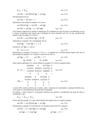 XYx
XY
yu u
r r
= (eq. 5.12)
cos ( ) sen ( )sen ( ) cos ( )2 2 2 2
φ φ θ θ+ = (eq. 5.13)
Da trigonometria tem-se:
cos ( ) sen ( )2 2
1α α+ = (eq. 5.14)
Aplicando-se esta relação na equação 5.13, tem-se:
sen ( )sen ( ) sen ( ) sen ( )2 2 2 2
φ θ φ θ= − (eq. 5.15)
sen ( ) sen ( ) / ( sen ( ))2 2 2
1φ θ θ= − (eq. 5.16)
Uma maneira simples de se calcular os ângulos θ e φ é considerar um valor fixo para o encolhimento no eixo
z. Assim, inicialmente será suposto que a dimensão do versor projetado será 1/2, ou seja, encolherá pela
metade. Logo, da equação 5.11 tem-se:
( )sen ( ) cos ( )sen ( ) /2 2 2 2
1 2φ φ θ+ = (eq. 5.17)
Aplicando-se a equação 5.16 e rearranjando, tem-se:
8 9 1 04 2
sen ( ) sen ( )θ θ− + = (eq. 5.18)
Fazendo-se xsen =)(2
θ , tem-se:
8 9 1 02
x x− + = (eq. 5.19)
Resolvendo-se a equação 5.19, tem-se x=1/8 e x=1. A segunda raiz é inválida porque origina valor zero no
denominador da equação 5.16. Usando-se a primeira raiz tem-se:
sen ( ) /2
1 8θ = ⇒ sen ( ) /2
1 7φ = (eq. 5.20)
∴ θ = 20 705. o
e φ = 22 208. o
(eq. 5.21)
Desta maneira aplicando-se os valores obtidos na equação 5.21, tem-se a seguinte matriz:
X YR R =
−
−












0 925820 0 0 377964 0
0133631 0 935414 0 327321 0
0353553 0 353553 0866025 0
0 0 0 1
. . .
. . .
. . .
. . .
(eq. 5.22)
DMP =
−












0 925820 0 0 377964 0
0133631 0 935414 0 327321 0
0 0 0 0
0 0 0 1
. . .
. . .
. . .
. . .
(eq. 5.23)
A matriz MPD anterior permite que se realize, após o zeramento da coordenada z, a projeção dimétrica (eq.
5.23), onde há o encolhimento por igual de duas coordenadas.
No entanto, o maior interesse é na projeção isométrica que permite o encolhimento por igual de todas as
coordenadas. Logo:
XYx
XY
y XYzu u u
r r r
= = (eq. 5.24)
Assim, além da equação 5.13, para a determinação dos ângulos tem-se a seguinte equação:
sen ( ) cos ( )sen ( ) cos ( )2 2 2 2
φ φ θ θ+ = (eq. 5.25)
Similarmente a equação 5.16, derivada da 5.12, podemos derivar da 5.25 a equação:
sen ( ) ( sen ( )) / ( sen ( ))2 2 2
1 2 1φ θ θ= − − (eq. 5.26)
∴ = −sen ( ) sen ( )2 2
1 2θ θ ⇒ sen ( ) /2
1 3θ =
 