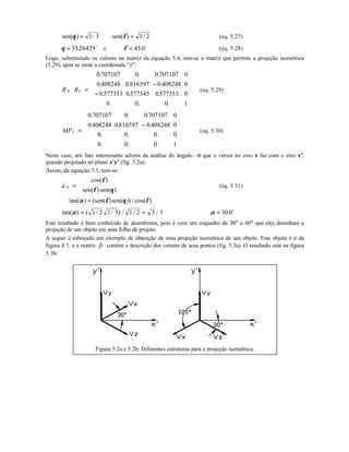 sen( ) / sen( ) /θ φ= ⇒ =1 3 1 2 (eq. 5.27)
θ = 3526429. o
e φ = 450. o
(eq. 5.28)
Logo, substituindo os valores na matriz da equação 5.4, tem-se a matriz que permite a projeção isométrica
(5.29), após se zerar a coordenada “z”:
X YR R =
−
−












0 707107 0 0 707107 0
0 408248 0816597 0 408248 0
0577353 0577345 0577353 0
0 0 0 1
. . .
. . .
. . .
. . .
(eq. 5.29)
IMP =
−












0 707107 0 0 707107 0
0 408248 0816597 0 408248 0
0 0 0 0
0 0 0 1
. . .
. . .
. . .
. . .
(eq. 5.30)
Neste caso, um fato interessante advém da análise do ângulo α que o versor no eixo x faz com o eixo x’,
quando projetado no plano x’y’ (fig. 5.2a).
Assim, da equação 5.5, tem-se:
Xu
r
=






cos( )
sen( )sen( )
φ
φ θ
(eq. 5.31)
∴ =tan( ) (sen( )sen( )) / cos( )α φ θ φ
tan( ) ( / / ) / / /α = =1 2 1 3 1 2 3 3 ⇒ =α 300. o
Este resultado é bem conhecido de desenhistas, pois é com um esquadro de 30° e 60° que eles desenham a
projeção de um objeto em uma folha de projeto.
A seguir é esboçado um exemplo de obtenção de uma projeção isométrica de um objeto. Este objeto é o da
figura 4.7, e a matriz IP
r
contém a descrição dos vetores de seus pontos (fig. 5.3a). O resultado está na figura
5.3b.
Figura 5.2a e 5.2b: Diferentes estruturas para a projeção isométrica.
 