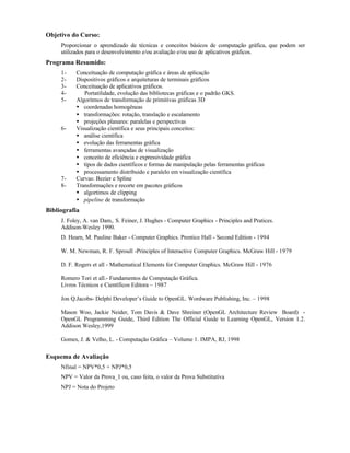 Objetivo do Curso:
Proporcionar o aprendizado de técnicas e conceitos básicos de computação gráfica, que podem ser
utilizados para o desenvolvimento e/ou avaliação e/ou uso de aplicativos gráficos.
Programa Resumido:
1- Conceituação de computação gráfica e áreas de aplicação
2- Dispositivos gráficos e arquiteturas de terminais gráficos
3- Conceituação de aplicativos gráficos.
4- Portatilidade, evolução das bibliotecas gráficas e o padrão GKS.
5- Algoritmos de transformação de primitivas gráficas 3D
• coordenadas homogêneas
• transformações: rotação, translação e escalamento
• projeções planares: paralelas e perspectivas
6- Visualização científica e seus principais conceitos:
• análise científica
• evolução das ferramentas gráfica
• ferramentas avançadas de visualização
• conceito de eficiência e expressividade gráfica
• tipos de dados científicos e formas de manipulação pelas ferramentas gráficas
• processamento distribuido e paralelo em visualização científica
7- Curvas: Bezier e Spline
8- Transformações e recorte em pacotes gráficos
• algortimos de clipping
• pipeline de transformação
Bibliografia
J. Foley, A. van Dam,. S. Feiner, J. Hughes - Computer Graphics - Principles and Pratices.
Addison-Wesley 1990.
D. Hearn, M. Pauline Baker - Computer Graphics. Prentice Hall - Second Edition - 1994
W. M. Newman, R. F. Sproull -Principles of Interactive Computer Graphics. McGraw Hill - 1979
D. F. Rogers et all - Mathematical Elements for Computer Graphics. McGraw Hill - 1976
Romero Tori et all.- Fundamentos de Computação Gráfica.
Livros Técnicos e Científicos Editora – 1987
Jon Q.Jacobs- Delphi Developer’s Guide to OpenGL. Wordware Publishing, Inc. – 1998
Mason Woo, Jackie Neider, Tom Davis & Dave Shreiner (OpenGL Architecture Review Board) -
OpenGL Programming Guide, Third Edition The Official Guide to Learning OpenGL, Version 1.2.
Addison Wesley,1999
Gomes, J. & Velho, L. - Computação Gráfica – Volume 1. IMPA, RJ, 1998
Esquema de Avaliação
Nfinal = NPV*0,5 + NPJ*0,5
NPV = Valor da Prova_1 ou, caso feita, o valor da Prova Substitutíva
NPJ = Nota do Projeto
 