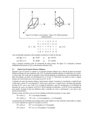 Figura 5.3a: Objeto a ser projetado. Figura 5.3b: Objeto projetado
isometricamente.
I IP M
A B C D E F G H
r
=
















1 1 1 1 0 0 0 0
0 1 1 2 0 0 1 1 2 0
0 0 1 1 0 0 1 1
1 1 1 1 1 1 1 1
/ /
(eq. 5.32)
Uma consideração importante sobre projeções isométricas se refere ao fato que:
sen ( ) /2
1 3θ = ⇒ θ = 3526. o
ou θ = 144 74. o
2/1)(2
=φsen ⇒ φ = 4500. o
ou φ = 13500. o
Logo, a projeção isométrica pode ser estruturada de outras formas. Na figura 5.2 é esboçada a estrutura
trabalhada anteriormente (5.2a) e outra bastante utilizada (5.2b).
5.3 Álgebra das Projeções Planares Oblíquas
Segundo o que foi exposto no capítulo 4, as projeções paralelas oblíquas tem a direção do plano de projeção
distinta da direção dos raios projetores (fig. 4.8). As projeções paralelas obliquas se subdividem em cavalier
e cabinet (fig. 4.9), sendo que na projeção cabinet há uma distorção na dimensão do versor perpendicular ao
plano de projeção, em geral, um encurtamento de 1/3 ou de 1/2. Além disto, em ambos os casos, o ângulo
(α) que este versor forma com o eixo x pode ser de 45° ou 30°.
A dedução da matriz de projeção oblíqua é relativamente simples. Considere-se, inicialmente, o ângulo β que
a linha entre o ponto P1 e sua projeção P1’ forma com o plano xy e o ângulo α que é formado pela projeção
da linha P1-P1’ com o eixo x (fig. 5.4). O ângulo β determina o grau de encurtamento ou de dilatação da
dimensão do versor, em especial, se β=45.0° não há alteração de dimensão e se β=60° há um encurtamento
pela metade. O ângulo α não tem influência sobre o tamanho do versor e, basicamente, o seu valor é uma
questão de preferência.
Quando o ponto está sobre o eixo z é trivial a dedução da fórmula de projeção, ou seja, sendo:
P z P d d1 0 0 11= ⇒ ′ =( , , ) ( cos( ), sen( ))α α
P z P z z d z z d2 0 0 22 2 1 2 1= ⇒ ′ =( , , ) (( / )* )cos( ),(( / )* )sen( ))α α
A generalização da formulação para qualquer ponto pode também ser feita facilmente observando-se a figura
5.5. Assim, supondo-se z1 igual a 1 e z2 igual a z, tem-se:
P b z P z d b z d2 0 2= ⇒ ′ = +( , , ) ( * cos( ), ( * )sen( ))α α
P a z P a z d z d3 0 3= ⇒ ′ = +( , , ) ( ( * )cos( ),( * )sen( ))α α
 