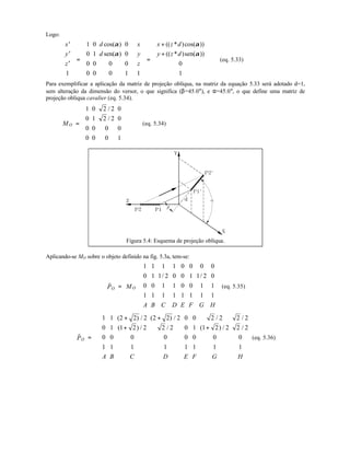 Logo:
′
′
′












=
























=
+
+












x
y
z
d
d
x
y
z
x z d
y z d
1
1 0 0
0 1 0
0 0 0 0
0 0 0 1 1
0
1
cos( )
sen( )
(( * )cos( ))
(( * )sen( ))
α
α
α
α
(eq. 5.33)
Para exemplificar a aplicação da matriz de projeção oblíqua, na matriz da equação 5.33 será adotado d=1,
sem alteração da dimensão do versor, o que significa (β=45.0°), e α=45.0°, o que define uma matriz de
projeção obliqua cavalier (eq. 5.34).
OM =














1 0 2 2 0
0 1 2 2 0
0 0 0 0
0 0 0 1
/
/
(eq. 5.34)
Figura 5.4: Esquema de projeção oblíqua.
Aplicando-se MO sobre o objeto definido na fig. 5.3a, tem-se:
O OP M
A B C D E F G H
r
=
















1 1 1 1 0 0 0 0
0 1 1 2 0 0 1 1 2 0
0 0 1 1 0 0 1 1
1 1 1 1 1 1 1 1
/ /
(eq. 5.35)
OP
A B C D E F G H
r
=
+ +
+ +
















1 1 2 2 2 2 2 2 0 0 2 2 2 2
0 1 1 2 2 2 2 0 1 1 2 2 2 2
0 0 0 0 0 0 0 0
1 1 1 1 1 1 1 1
( ) / ( ) / / /
( ) / / ( ) / /
(eq. 5.36)
 