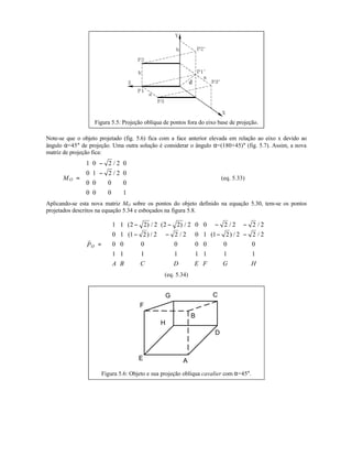 d
Figura 5.5: Projeção oblíqua de pontos fora do eixo base de projeção.
Note-se que o objeto projetado (fig. 5.6) fica com a face anterior elevada em relação ao eixo x devido ao
ângulo α=45° de projeção. Uma outra solução é considerar o ângulo α=(180+45)° (fig. 5.7). Assim, a nova
matriz de projeção fica:
OM =
−
−














1 0 2 2 0
0 1 2 2 0
0 0 0 0
0 0 0 1
/
/
(eq. 5.33)
Aplicando-se esta nova matriz MO sobre os pontos do objeto definido na equação 5.30, tem-se os pontos
projetados descritos na equação 5.34 e esboçados na figura 5.8.
OP
A B C D E F G H
r
=
− − − −
− − − −
















1 1 2 2 2 2 2 2 0 0 2 2 2 2
0 1 1 2 2 2 2 0 1 1 2 2 2 2
0 0 0 0 0 0 0 0
1 1 1 1 1 1 1 1
( ) / ( ) / / /
( ) / / ( ) / /
(eq. 5.34)
A
D
CG
F
E
H
B
Figura 5.6: Objeto e sua projeção oblíqua cavalier com α=45°.
 