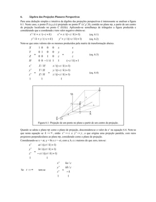 6. Álgebra das Projeções Planares Perspectivas
Para uma dedução simples e intuitiva da álgebra das projeções perspectivas é interessante se analisar a figura
6.1. Neste caso, o ponto P (x,y,z) é projetado no ponto P’ (x’,y’,0), contido no plano xy, a partir de um centro
de projeção localizado no ponto C (0,0,k). Aplicando-se semelhança de triângulos a figura produzida e
considerando que a coordenada z tem valor negativo obtém-se:
′ = − + ⇒ ′ = − +x k x z k x x z k/ / ( ) / (( / ) )1 (eq. 6.1)
′ = − + ⇒ ′ = − +y k y z k y y z k/ / ( ) / (( / ) )1 (eq. 6.2)
Note-se que estes valores são os mesmos produzidos pela matriz de transformação abaixo.
X
Y
Z
H k
x
y
z
x
y
z
z k












=
−
























=
− +












1 0 0 0
0 1 0 0
0 0 1 0
0 0 1 1 1 1/ ( / )
(eq. 6.3)
′
′
′












=












=
− +
− +
− +












x
y
z
X H
Y H
Z H
x z k
y z k
z z k
1 1
1
1
1
1
/
/
/
/ (( / ) )
/ (( / ) )
/ (( / ) )
(eq. 6.4)
Z
X
Y
x'
y'
x
y
z
CP
k
P
P’
Figura 6.1: Projeção de um ponto no plano a partir de um centro de projeção.
Quando se adota o plano xy como o plano de projeção, desconsidera-se o valor de z’ na equação 6.4. Note-se
que nesta equação se k → ∞ , então ′ →x x e ′ →y y , o que origina uma projeção paralela, com raios
projetores perpendiculares ao plano xy, considerado como o plano de projeção.
Considerando-se x = at, y = bt e z = -ct, com a, b, e c maiores do que zero, tem-se:
′
′
′












=
+
+
− +












x
y
z
at ct k
bt ct k
ct ct k
1
1
1
1
1
/ (( / ) )
/ (( / ) )
/ (( / ) )
Se t → ∞ tem-se
′
′
′












=
−












x
y
z
ka c
kb c
k
1 1
/
/
 
