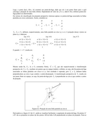 Logo, o ponto (ka/c, kb/c, -k) constitui um ponto-de-fuga, dado que ele é um ponto finito para o qual
converge a projeção de uma linha infinita. Dependendo do valor de a, b e c, dado k fixo, infinitos pontos-de-
fuga podem ser determinados.
Em termos de classificação da projeção perspectiva interessa apenas os pontos-de-fuga associados às linhas
paralelas aos eixos cartesianos. Assim, considere-se:
r r r
v
at
b
c
v
a
bt
c
v
a
b
ct1 2 3
1 1 1
=












=












=












, ,
r
v1 ,
r
v2 e
r
v3 definem, respectivamente, uma linha paralela ao eixo x, y e z. A projeção desses vetores no
plano xy, é dada por:
(eq. 6.5) (eq. 6.6) (eq. 6.7)
r r r
′ =
− +
− +
− +












′ =
− +
− +
− +












′ =
− +
− +
− +









v
at c k
b c k
c c k
v
a c k
bt c k
c c k
v
a ct k
b ct k
ct ct k1 2 3
1
1
1
1
1
1
1
1
1
1
1
1
/ (( / ) )
/ (( / ) )
/ (( / ) )
,
/ (( / ) )
/ (( / ) )
/ (( / ) )
,
/ (( / ) )
/ (( / ) )
/ (( / ) )



E quando t → ∞ resulta em:
r r r
′ =
∞











′ =
∞












′ =
−












v
B
C
v
A
C
v
k1
1
1
2
2
2
3
1 1
0
0
1
Mesmo sendo B1, C1, A2 e C2 constantes finitas, ′
r
v1 e ′
r
v2 , que são respectivamente a transformação
perspectiva de
r
v1 e
r
v2 , resultam em pontos que no espaço tendem a infinito, ou seja, não há pontos-de-fuga
associados as linhas paralelas aos eixos x e y. Este resultado é esperado, pois
r
v1 e
r
v2 definem linhas
perpendiculares ao eixo z que contém o centro-de-projeção. A transformação perspectiva de
r
v3 resulta em
um ponto finito no espaço, ou seja, há ponto-de-fuga pois
r
v3 é perpendicular ao eixo z que contém o centro
de projeção.
z
y
x
k
-k
PI
B*
A*
B’
A’
A
B
PF
Figura 6.2: Projeção de uma linha paralela ao eixo z.
Derivando-se a figura 6.2 da 6.1, pode-se visualizar facilmente o surgimento do ponto-de-fuga. Os pontos A’
e B’ são as projeções no plano xy dos pontos AB da linha A-B perpendicular ao plano de projeção. Note-se
 