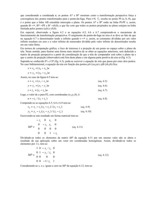 que considerando a coordenada z, os pontos A* e B* mostram como a transformação perspectiva força a
convergência dos pontos transformados para o ponto-de-fuga. Para t=0,
r
v3 resulta no ponto PI (a, b, 0), que
é o ponto que a linha AB estendida intercepta o plano. Os pontos A* e B* estão na linha PI-PF e, assim,
quando B→∞, B*→PF e B’→(0,0), o que faz com que todos os pontos projetados no plano estejam na linha
limitada pelos pontos (a,b) e (0,0).
Em especial, observando a figura 6.2 e as equações 6.5, 6.6 e 6.7 compreende-se o mecanismo de
funcionamento da transformação perspectiva. O surgimento do ponto-de-fuga no eixo z se deve ao fato de que
na equação 6.7 o denominador tende a infinito quando t→∞ e, assim, as constantes divididas por um valor
infinito resultam em zero e o valor infinito do numerador dividido pelo valor infinito do denominador resulta
em um valor finito.
Em termos de computação gráfica, o foco de interesse é a projeção de um ponto no espaço sobre o plano da
tela. Neste sentido, para ilustrar uma forma mais intuitiva de se obter as equações anteriores, será deduzido a
matriz de projeção perspectiva a partir da consideração de que a tela do computador está sobre o plano xy e
que o centro de projeção (observador) está fora deste plano e em alguma parte positiva do eixo z (fig. 6.3).
Supondo-se conhecido P1 e CP (fig. 6.3), pode-se escrever a equação de reta que passa por estes dois pontos.
No caso bidimensional, a equação da reta em função dos pontos pA (xa,ya) e pB (xb,yb) fica:
x x x x ua b a= + −( )
y y y y ua b a= + −( )
Assim, no caso da figura 6.5 tem-se:
x x x x uc c= + −( )1 (eq. 6.5)
y y y y uc c= + −( )1 (eq. 6.6)
z z z z uc c= + −( )1 (eq. 6.7)
Logo, o valor de u para P2, com coordenadas (x2,y2,0), é:
u z z zc c= − −/ ( )1 (eq. 6.8)
Compondo-se as equações 6.5, 6.6 e 6.8 tem-se:
x x z x x z zc c c c2 1 1= − − −( ) / ( ) (eq. 6.9)
y y z y y z zc c c c2 1 1= − − −( ) / ( ) (eq. 6.10)
Escrevendo-se este resultado em forma matricial tem-se:
MP
z x
z y
z
c c
c c
c
=
−
−
−












0 0
0 0
0 0 0 0
0 0 1
(eq. 6.11)
Dividindo-se todos os elementos da matriz MP da equação 6.11 por um mesmo valor não se altera o
resultado da sua aplicação sobre um vetor em coordenadas homogêneas. Assim, dividindo-se todos os
elementos por 1/zc tem-se:
MP
x z
y z
z
c c
c c
c
=
−
−
−












1 0 0
0 1 0
0 0 0 0
0 0 1 1
/
/
/
(eq. 6.12)
Considerando-se xc e yc iguais a zero na MP da equação 6.12, tem-se:
 