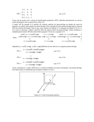 MP
zc
=
−












1 0 0 0
0 1 0 0
0 0 0 0
0 0 1 1/
(eq. 6.13)
O que está de acordo com a matriz de transformação perspectiva MTPz, deduzida anteriormente, no caso do
centro de projeção estar no ponto (0,0,zc) (fig. 6.2).
A matriz MP da equação 6.12 permite um controle explícito do ponto-de-fuga em função do centro de
projeção, no entanto, gera apenas um ponto-de-fuga. Para a geração de mais pontos-de-fuga pode-se associar
MP com matrizes de rotação. Note-se que, como exposto no capítulo 4.3 e esboçado nas figuras 4.10, 4.11 e
4.12, caso se rotacione o objeto é possível obter um número maior de pontos-de-fuga. Assim, fazendo-se a
multiplicação da matriz MP pela matriz RxRy (equação 5.4) tem-se a equação 6.14:
MPR
xc zc xc zc xc zc
yc zc yc zc yc zc
zc zc zc
=
+ − −
+ − − −
− −














cos( ) ( / ) sen( ) cos( ) ( / ) sen( ) sen( ) ( / ) cos( ) cos( )
sen( ) sen( ) ( / ) sen( ) cos( ) cos( ) ( / ) sen( ) cos( ) sen( ) ( / ) cos( ) cos( )
( / ) sen( ) cos( ) ( / ) sen( ) ( / ) cos( ) cos( )
φ φ θ θ φ φ θ
φ θ φ θ θ θ φ θ φ θ
φ θ θ φ θ
0
0
0 0 0 0
1 1 1 1
Supondo-se zc, sen(φ), sen(θ), cos(φ), cos(θ) diferentes de zero, deriva-se os seguintes pontos-de-fuga:
PFx
x z
y z
c c
c c
=
+
+






(cos( ) / (sen( )cos( )))
(sen( ) / cos( ))
φ φ θ
θ θ
(eq. 6.15)
PFy
x
y z
c
c c
=
−





(cos( ) / sen( ))θ θ
(eq. 6.16)
PFz
x z
y z
c c
c c
=
−
+






(sen( ) / (cos( )cos( )))
(sen( ) / cos( ))
φ φ θ
θ θ
(eq. 6.17)
Assim, utilizando-se a matriz MPR tem-se o controle simultâneo do centro de projeção e dos pontos-de-fuga.
Esta matriz pode ser modificada para incorporar rotações no eixo z.
CP
P2
P1
x
y
z
Figura 6.3: Centro de projeção genérico.
 