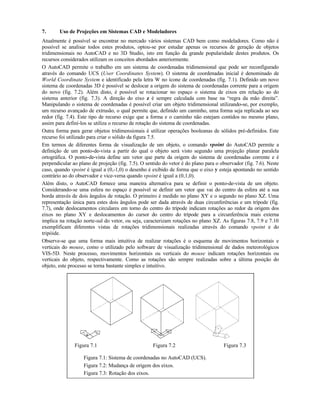 7. Uso de Projeções em Sistemas CAD e Modeladores
Atualmente é possível se encontrar no mercado vários sistemas CAD bem como modeladores. Como não é
possível se analisar todos estes produtos, optou-se por estudar apenas os recursos de geração de objetos
tridimensionais no AutoCAD e no 3D Studio, isto em função da grande popularidade destes produtos. Os
recursos considerados utilizam os conceitos abordados anteriormente.
O AutoCAD permite o trabalho em um sistema de coordenadas tridimensional que pode ser reconfigurado
através do comando UCS (User Coordinates System). O sistema de coordenadas inicial é denominado de
World Coordinate System e identificado pela letra W no ícone de coordenadas (fig. 7.1). Definido um novo
sistema de coordenadas 3D é possível se deslocar a origem do sistema de coordenadas corrente para a origem
do novo (fig. 7.2). Além disto, é possível se rotacionar no espaço o sistema de eixos em relação ao do
sistema anterior (fig. 7.3). A direção do eixo z é sempre calculada com base na “regra da mão direita”.
Manipulando o sistema de coordenadas é possível criar um objeto tridimensional utilizando-se, por exemplo,
um recurso avançado de extrusão, o qual permite que, definido um caminho, uma forma seja replicada ao seu
redor (fig. 7.4). Este tipo de recurso exige que a forma e o caminho não estejam contidos no mesmo plano,
assim para definí-los se utiliza o recurso de rotação do sistema de coordenadas.
Outra forma para gerar objetos tridimensionais é utilizar operações booleanas de sólidos pré-definidos. Este
recurso foi utilizado para criar o sólido da figura 7.5.
Em termos de diferentes forma de visualização de um objeto, o comando vpoint do AutoCAD permite a
definição de um ponto-de-vista a partir do qual o objeto será visto segundo uma projeção planar paralela
ortográfica. O ponto-de-vista define um vetor que parte da origem do sistema de coordenadas corrente e é
perpendicular ao plano de projeção (fig. 7.5). O sentido do vetor é do plano para o observador (fig. 7.6). Neste
caso, quando vpoint é igual a (0,-1,0) o desenho é exibido de forma que o eixo y esteja apontando no sentido
contrário ao do observador e vice-versa quando vpoint é igual a (0,1,0).
Além disto, o AutoCAD fornece uma maneira alternativa para se definir o ponto-de-vista de um objeto.
Considerando-se uma esfera no espaço é possível se definir um vetor que vai do centro da esfera até a sua
borda através de dois ângulos de rotação. O primeiro é medido no plano XY e o segundo no plano XZ. Uma
representação única para estes dois ângulos pode ser dada através de duas circunferências e um trípode (fig.
7.7), onde deslocamentos circulares em torno do centro do trípode indicam rotações ao redor da origem dos
eixos no plano XY e deslocamentos do cursor do centro do trípode para a circunferência mais externa
implica na rotação norte-sul do vetor, ou seja, caracterizam rotações no plano XZ. As figuras 7.8, 7.9 e 7.10
exemplificam diferentes vistas de rotações tridimensionais realizadas através do comando vpoint e do
tripóide.
Observe-se que uma forma mais intuitiva de realizar rotações é o esquema de movimentos horizontais e
verticais do mouse, como o utilizado pelo software de visualização tridimensional de dados meteorológicos
VIS-5D. Neste processo, movimentos horizontais ou verticais do mouse indicam rotações horizontais ou
verticais do objeto, respectivamente. Como as rotações são sempre realizadas sobre a última posição do
objeto, este processo se torna bastante simples e intuitivo.
Figura 7.1 Figura 7.2 Figura 7.3
Figura 7.1: Sistema de coordenadas no AutoCAD (UCS).
Figura 7.2: Mudança de origem dos eixos.
Figura 7.3: Rotação dos eixos.
 