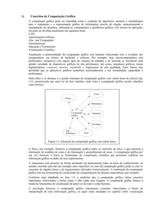 1) Conceitos de Computação Gráfica
A computação gráfica pode ser entendida como o conjunto de algoritmos, técnicas e metodologias
para o tratamento e a representação gráfica de informações através da criação, armazenamento e
manipulação de desenhos, utilizando-se computadores e periféricos gráficos. Em termos de aplicação,
ela pode ser dividida atualmente nas seguintes áreas:
CAD
Apresentações Gráficas
Arte . por Computador
Entretenimento
Educação e Treinamento
Visualização Científica
Atualmente a potencialidade da computação gráfica está bastante relacionada com a evolução dos
computadores, em termos de hardware e software. Por exemplo, hoje microcomputadores tem
performance compatível com alguns tipos de estações de trabalho e no mercado se encontram uma
grande variedade de dispositivos gráficos de alta perfomance, tais como, traçadores gráficos, mesas
digitalizadoras, scanners, mouses, trackballs e impressoras de alta qualidade. Estes fatores tem
permitido que os aplicativos gráficos aumentem acentuadamente a sua versatilidade, capacidade e
performance.
Outro fator a se destacar é a grande interação da computação gráfica com outras áreas da ciência (fig.
1.1), caracterizada por uma via de dois sentidos, onde tanto a computação gráfica recebe subsídios
como fornece.
Computação
Gráfica
Outras ...
Física
Medicina
Psicologia
Artes
Matemática
Eng.
Eletrônica
Figura 1.1: Interação da computação gráfica com outras áreas.
A física, por exemplo, forneceu à computação gráfica todos os conceitos da ótica, o que permitiu a
elaboração de modelos de cores e de iluminação e preenchimento de areas. A computação gráfica por
sua vez forneceu à física as ferramentas de visualização científica que permitem codificar em
informação gráfica os dados de seus experimentos.
A matemática está presente de forma acentuada em praticamente todas as áreas do conhecimento, no
entanto, somente para dar um exemplo mais específico, no caso da computação gráfica pode se citar os
conceitos de algebra linear e de trigonometria utilizados extensivamente. A retribuição da computação
gráfica está nas ferramentas de visualização do comportamento de funções matemáticas, por exemplo.
Conforme mais detalhado no item 1.5, a medicina deu a computação gráfica vários conceitos
importantes relacionados a forma como o olho capta uma imagem. A computação gráfica fornece à
medicina ferramentas de visualização de partes ou de todo o corpo humano.
A psicologia forneceu à computação gráfica importantes conceitos relacionados a forma de
interpretação de uma informação gráfica, os quais serão estudados no capítulo sobre visualização
 