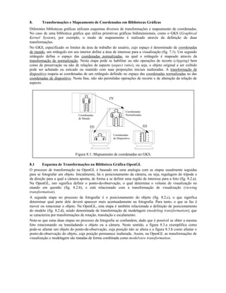 8. Transformações e Mapeamento de Coordenadas em Bibliotecas Gráficas
Diferentes bibliotecas gráficas utilizam esquemas diversos de transformações e mapeamento de coordenadas.
No caso de uma biblioteca gráfica que utiliza primitivas gráficas bidimensionais, como o GKS (Graphical
Kernel System), por exemplo, o modo de mapeamento é realizado através da definição de duas
transformações.
No GKS, especificado os limites da área de trabalho do usuário, cujo espaço é denominado de coordenadas
de mundo, um retângulo em seu interior define a área de interesse para a visualização (fig. 7.1). Um segundo
retângulo define o espaço das coordenadas normalizadas, na qual o retângulo é mapeado através da
transformação de normalização. Nesta etapa pode se habilitar ou não operações de recorte (clipping) bem
como de preservação ou não de relações de aspecto (aspect ratio), ou seja, o objeto original a ser exibido
pode ser achatado ou esticado ou mantido com suas proporções iniciais inalteradas. A transformação de
dispositivo mapeia as coordenadas de um retângulo definido no espaço das coordenadas normalizadas no das
coordenadas de dispositivo. Nesta fase, não são permitidas operações de recorte e de alteração da relação de
aspecto.
Coordenadas
de Mundo
Coordenadas
Normalizadas
Coordenadas
de Dispositivo
TN
TDTD
Figura 8.1: Mapeamento de coordenadas no GKS.
8.1 Esquema de Transformações na Biblioteca Gráfica OpenGL
O processo de transformação na OpenGL é baseado em uma analogia com as etapas usualmente seguidas
para se fotografar um objeto. Inicialmente, há o posicionamento da câmera, ou seja, regulagem do trípode e
da direção para a qual a câmera aponta, de forma a se definir uma região de interesse para a foto (fig. 8.2.a).
Na OpenGL, isto significa definir o ponto-de-observação, o qual determina o volume de visualização no
mundo em questão (fig. 8.2.b), e está relacionado com a transformação de visualização (viewing
transformation).
A segunda etapa no processo de fotografar é o posicionamento do objeto (fig. 8.2.c), o que significa
determinar qual parte dele deverá aparecer mais acentuadamente na fotografia. Para tanto, o que se faz é
mover ou rotacionar o objeto. Na OpenGL, esta etapa é também relacionada a definição de posicionamento
do modelo (fig. 8.2.d), sendo denominada de transformação de modelagem (modeling transformation), que
se caracteriza por transformações de rotação, translação e escalamento.
Note-se que estas duas etapas no processo da fotografia se confundem, dado que é possível se obter a mesma
foto rotacionando ou transladando o objeto ou a câmera. Neste sentido, a figura 8.3.a exemplifica como
pode-se afastar um objeto do ponto-de-observação, cuja posição não se altera e a figura 8.3.b como afastar o
ponto-de-observação do objeto, cuja posição permanece inalterada. Assim, na OpenGL as transformações de
visualização e modelagem são tratadas de forma combinada como modelview transformation.
 