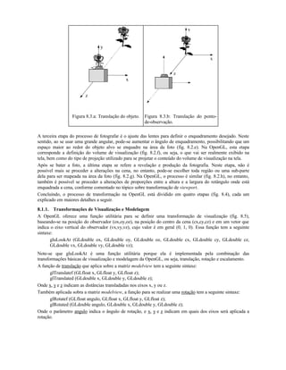 z
x
y
z
x
y
Figura 8.3.a: Translação do objeto. Figura 8.3.b: Translação do ponto-
de-observação.
A terceira etapa do processo de fotografar é o ajuste das lentes para definir o enquadramento desejado. Neste
sentido, ao se usar uma grande angular, pode-se aumentar o ângulo de enquadramento, possibilitando que um
espaço maior ao redor do objeto alvo se enquadre na área da foto (fig. 8.2.e). Na OpenGL, esta etapa
corresponde a definição do volume de visualização (fig. 8.2.f), ou seja, o que vai ser realmente exibido na
tela, bem como do tipo de projeção utilizado para se projetar o conteúdo do volume de visualização na tela.
Após se bater a foto, a última etapa se refere a revelação e produção da fotografia. Neste etapa, não é
possível mais se proceder a alterações na cena, no entanto, pode-se escolher toda região ou uma sub-parte
dela para ser mapeada na área da foto (fig. 8.2.g). Na OpenGL, o processo é similar (fig. 8.2.h), no entanto,
também é possível se proceder a alterações de proporções entre a altura e a largura do retângulo onde está
enquadrada a cena, conforme comentado no tópico sobre transformação de viewport.
Concluindo, o processo de transformação na OpenGL está dividido em quatro etapas (fig. 8.4), cada um
explicado em maiores detalhes a seguir.
8.1.1. Transformações de Visualização e Modelagem
A OpenGL oferece uma função utilitária para se definir uma transformação de visualização (fig. 8.5),
baseando-se na posição do observador (ox,oy,oz), na posição do centro da cena (cx,cy,cz) e em um vetor que
indica o eixo vertical do observador (vx,vy,vz), cujo valor é em geral (0, 1, 0). Essa função tem a seguinte
sintaxe:
gluLookAt (GLdouble ox, GLdouble oy, GLdouble oz, GLdouble cx, GLdouble cy, GLdouble cz,
GLdouble vx, GLdouble vy, GLdouble vz);
Note-se que gluLookAt é uma função utilitária porque ela é implementada pela combinação das
transformações básicas de visualização e modelagem da OpenGL, ou seja, translação, rotação e escalamento.
A função de translação que aplica sobre a matriz modelview tem a seguinte sintaxe:
glTranslatef (GLfloat x, GLfloat y, GLfloat z);
glTranslated (GLdouble x, GLdouble y, GLdouble z);
Onde x, y e z indicam as distâncias transladadas nos eixos x, y ou z.
Também aplicada sobra a matriz modelview, a função para se realizar uma rotação tem a seguinte sintaxe:
glRotatef (GLfloat angulo, GLfloat x, GLfloat y, GLfloat z);
glRotated (GLdouble angulo, GLdouble x, GLdouble y, GLdouble z);
Onde o parâmetro angulo indica o ângulo de rotação, e x, y e z indicam em quais dos eixos será aplicada a
rotação.
 