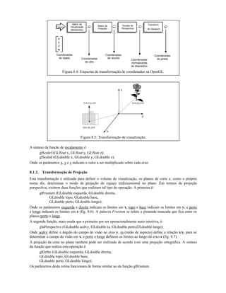 Matriz de
Visualização
(Modelview)
Matriz de
Projeção
Divisão de
Perspectiva
Transform.
de Viewport
Vértice
Coordenadas
de olho
Coordenadas
de recorte
Coordenadas
normalizadas
de dispositivo
Coordenadas
de janela
Coordenadas
de objeto
x
y
z
w
Figura 8.4: Esquema de transformação de coordenadas na OpenGL.
x
z
y
(cx,cy,cz)
(ox,oy,oz)
(vx,vy,vz)
Figura 8.5: Transformação de visualização.
A sintaxe da função de escalamento é:
glScalef (GLfloat x, GLfloat y, GLfloat z);
glScaled (GLdouble x, GLdouble y, GLdouble z);
Onde os parâmetros x, y e z indicam o valor a ser multiplicado sobre cada eixo.
8.1.2. Transformação de Projeção
Esta transformação é utilizada para definir o volume de visualização, os planos de corte e, como o próprio
nome diz, determinar o modo de projeção do espaço tridimensional no plano. Em termos de projeção
perspectiva, existem duas funções que realizam tal tipo de operação. A primeira é:
glFrustum (GLdouble esquerda, GLdouble direita,
GLdouble topo, GLdouble base,
GLdouble perto, GLdouble longe);
Onde os parâmetros esquerda e direita indicam os limites em x, topo e base indicam os limites em y, e perto
e longe indicam os limites em z (fig. 8.6). A palavra Frustum se refere a piramide truncada que fica entre os
planos perto e longe.
A segunda função, mais usada que a primeira por ser operacionalmente mais intuitiva, é:
gluPerspective (GLdouble acdvy, GLdouble ra, GLdouble perto,GLdouble longe);
Onde acdvy define o ângulo do campo de visão no eixo y, ra (razão de aspecto) define a relação x/y, para se
determinar o campo de visão em x, e perto e longe definem os limites ao longo do eixo z (fig. 8.7).
A projeção da cena no plano também pode ser realizada de acordo com uma projeção ortográfica. A sintaxe
da função que realiza esta operação é:
glOrtho (GLdouble esquerda, GLdouble direita,
GLdouble topo, GLdouble base,
GLdouble perto, GLdouble longe);
Os parâmetros desta rotina funcionam de forma similar ao da função glFrustum.
 