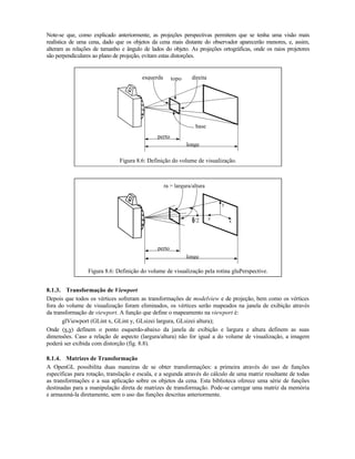 Note-se que, como explicado anteriormente, as projeções perspectivas permitem que se tenha uma visão mais
realística de uma cena, dado que os objetos da cena mais distante do observador aparecerão menores, e, assim,
alteram as relações de tamanho e ângulo de lados do objeto. As projeções ortográficas, onde os raios projetores
são perpendiculares ao plano de projeção, evitam estas distorções.
longe
perto
topoesquerda direita
base
Figura 8.6: Definição do volume de visualização.
longe
perto
ra = largura/altura
x
y
z/2
Figura 8.6: Definição do volume de visualização pela rotina gluPerspective.
8.1.3. Transformação de Viewport
Depois que todos os vértices sofreram as transformações de modelview e de projeção, bem como os vértices
fora do volume de visualização foram eliminados, os vértices serão mapeados na janela de exibição através
da transformação de viewport. A função que define o mapeamento na viewport é:
glViewport (GLint x, GLint y, GLsizei largura, GLsizei altura);
Onde (x,y) definem o ponto esquerdo-abaixo da janela de exibição e largura e altura definem as suas
dimensões. Caso a relação de aspecto (largura/altura) não for igual a do volume de visualização, a imagem
poderá ser exibida com distorção (fig. 8.8).
8.1.4. Matrizes de Transformação
A OpenGL possibilita duas maneiras de se obter transformações: a primeira através do uso de funções
específicas para rotação, translação e escala, e a segunda através do cálculo de uma matriz resultante de todas
as transformações e a sua aplicação sobre os objetos da cena. Esta biblioteca oferece uma série de funções
destinadas para a manipulação direta de matrizes de transformação. Pode-se carregar uma matriz da memória
e armazená-la diretamente, sem o uso das funções descritas anteriormente.
 